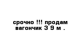 срочно !!! продам вагончик 3-9 м .